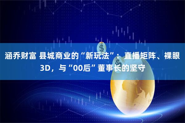涵乔财富 县城商业的“新玩法”：直播矩阵、裸眼3D，与“00后”董事长的坚守