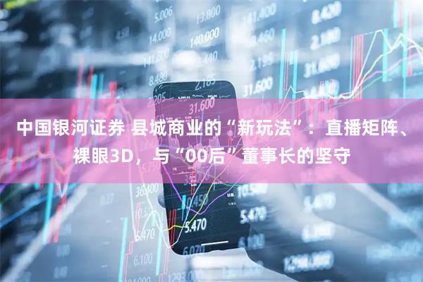 中国银河证券 县城商业的“新玩法”：直播矩阵、裸眼3D，与“00后”董事长的坚守