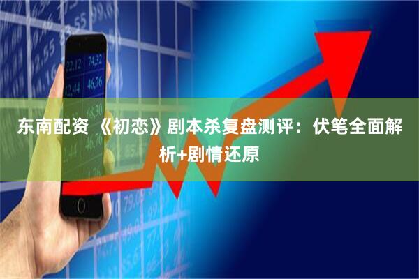 东南配资 《初恋》剧本杀复盘测评：伏笔全面解析+剧情还原