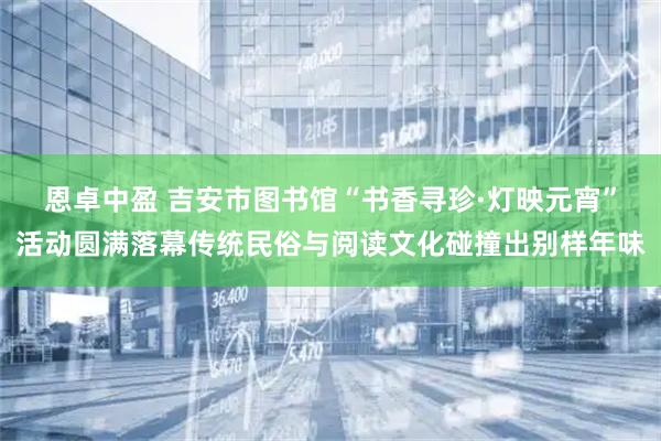 恩卓中盈 吉安市图书馆“书香寻珍·灯映元宵”活动圆满落幕传统民俗与阅读文化碰撞出别样年味