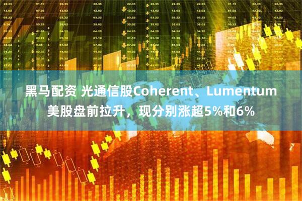 黑马配资 光通信股Coherent、Lumentum美股盘前拉升，现分别涨超5%和6%