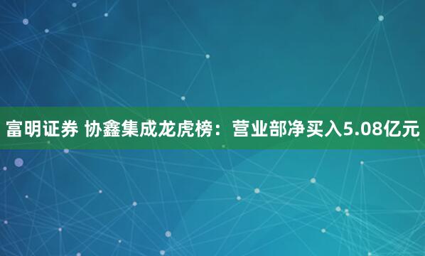 富明证券 协鑫集成龙虎榜：营业部净买入5.08亿元