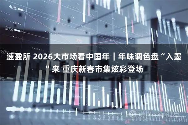 速盈所 2026大市场看中国年｜年味调色盘“入墨”来 重庆新春市集炫彩登场