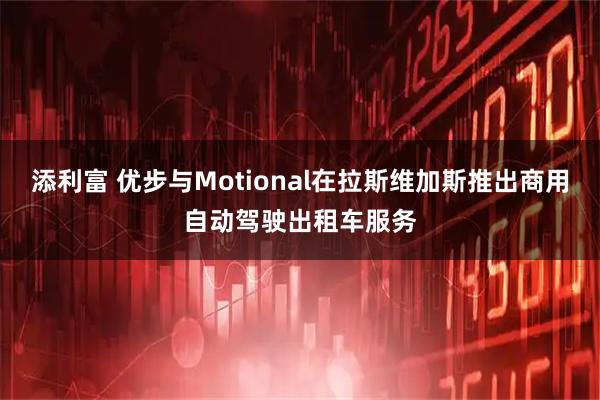 添利富 优步与Motional在拉斯维加斯推出商用自动驾驶出租车服务