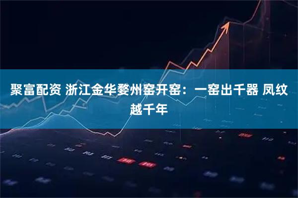 聚富配资 浙江金华婺州窑开窑：一窑出千器 凤纹越千年