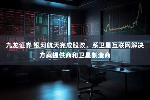 九龙证券 银河航天完成股改，系卫星互联网解决方案提供商和卫星制造商