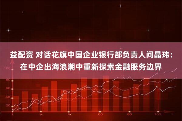 益配资 对话花旗中国企业银行部负责人问晶玮：在中企出海浪潮中重新探索金融服务边界