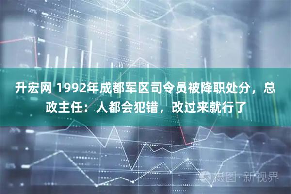 升宏网 1992年成都军区司令员被降职处分，总政主任：人都会犯错，改过来就行了