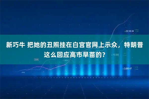 新巧牛 把她的丑照挂在白宫官网上示众，特朗普这么回应高市早苗的？