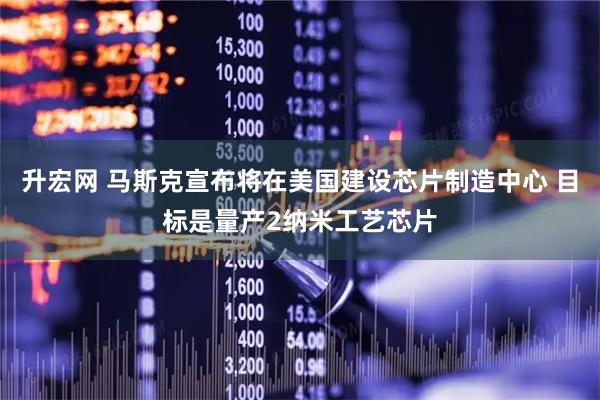 升宏网 马斯克宣布将在美国建设芯片制造中心 目标是量产2纳米工艺芯片