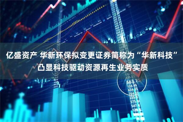 亿盛资产 华新环保拟变更证券简称为“华新科技” 凸显科技驱动资源再生业务实质