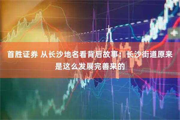 首胜证券 从长沙地名看背后故事：长沙街道原来是这么发展完善来的