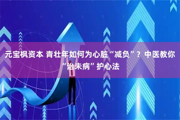 元宝枫资本 青壮年如何为心脏“减负”？中医教你“治未病”护心法