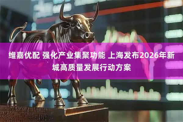 维嘉优配 强化产业集聚功能 上海发布2026年新城高质量发展行动方案