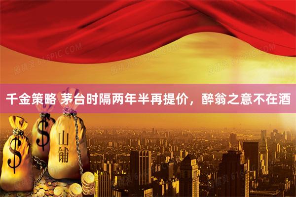 千金策略 茅台时隔两年半再提价,醉翁之意不在酒