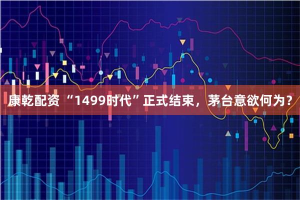 康乾配资 “1499时代”正式结束，茅台意欲何为？