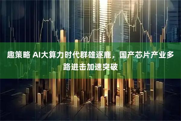 趣策略 AI大算力时代群雄逐鹿，国产芯片产业多路进击加速突破
