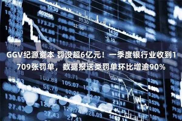 GGV纪源资本 罚没超6亿元!一季度银行业收到1709张罚单,数据报送类罚单环比增逾90%