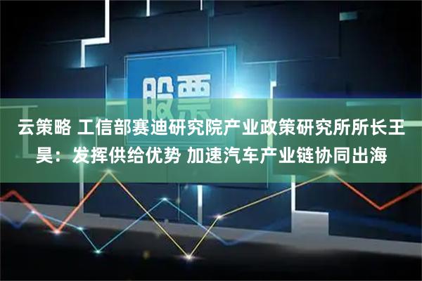 云策略 工信部赛迪研究院产业政策研究所所长王昊：发挥供给优势 加速汽车产业链协同出海
