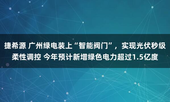 捷希源 广州绿电装上“智能阀门”，实现光伏秒级柔性调控 今年预计新增绿色电力超过1.5亿度
