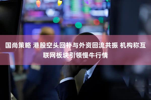 国尚策略 港股空头回补与外资回流共振 机构称互联网板块引领慢牛行情