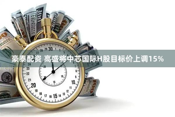 豪泰配资 高盛将中芯国际H股目标价上调15%