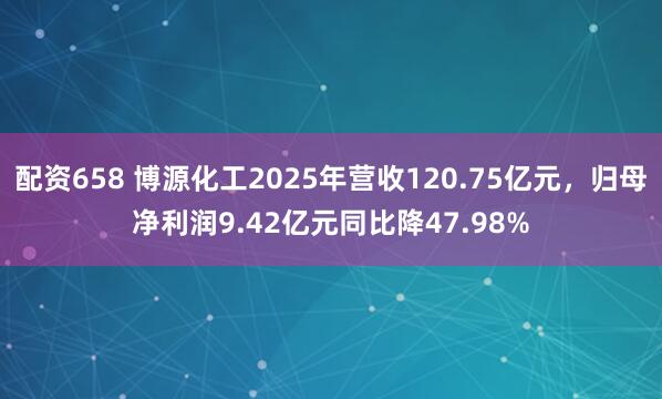 配资658 博源化工2025年营收120.75亿元，归母净利润9.42亿元同比降47.98%