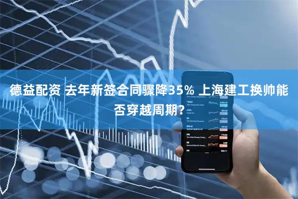 德益配资 去年新签合同骤降35% 上海建工换帅能否穿越周期?