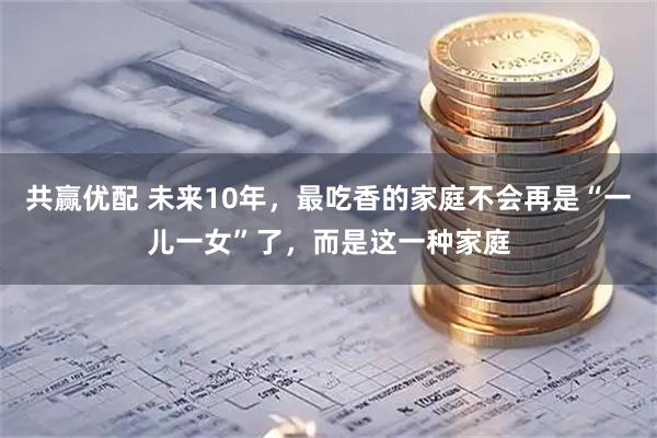 共赢优配 未来10年，最吃香的家庭不会再是“一儿一女”了，而是这一种家庭