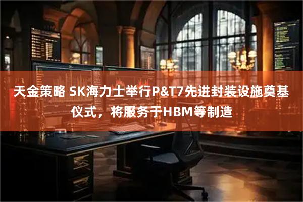 天金策略 SK海力士举行P&T7先进封装设施奠基仪式，将服务于HBM等制造