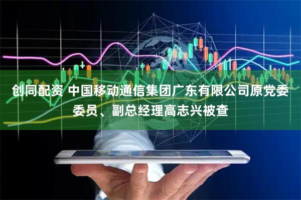 创同配资 中国移动通信集团广东有限公司原党委委员、副总经理高志兴被查