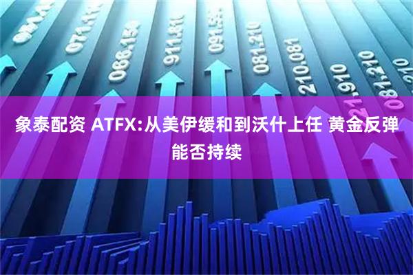 象泰配资 ATFX:从美伊缓和到沃什上任 黄金反弹能否持续