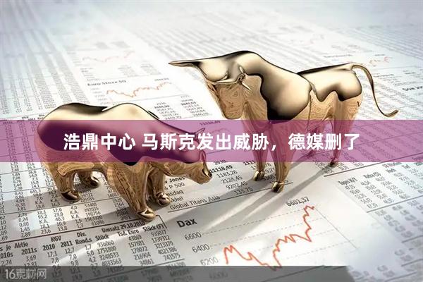 浩鼎中心 马斯克发出威胁，德媒删了