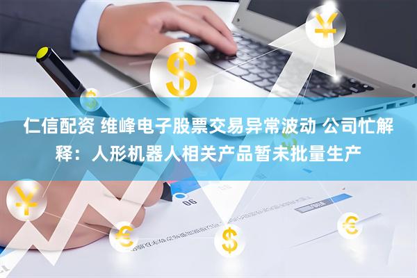 仁信配资 维峰电子股票交易异常波动 公司忙解释：人形机器人相关产品暂未批量生产