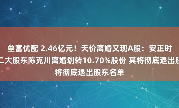 垒富优配 2.46亿元！天价离婚又现A股：安正时尚原第二大股东陈克川离婚划转10.70%股份 其将彻底退出股东名单