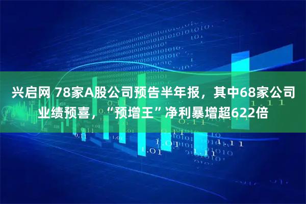 兴启网 78家A股公司预告半年报,其中68家公司业绩预喜,“预增王”净利暴增超622倍