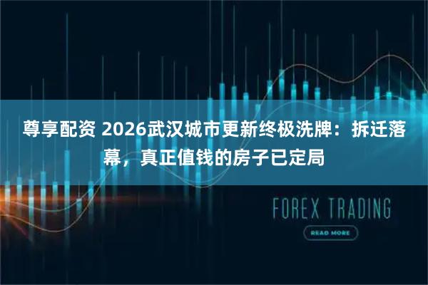尊享配资 2026武汉城市更新终极洗牌:拆迁落幕,真正值钱的房子已定局