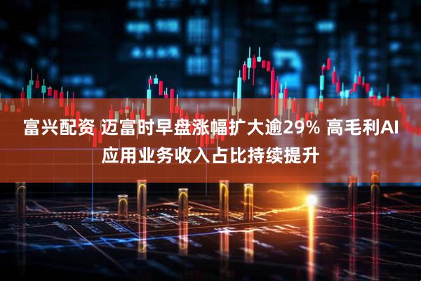 富兴配资 迈富时早盘涨幅扩大逾29% 高毛利AI应用业务收入占比持续提升