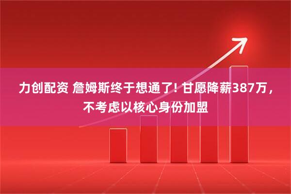 力创配资 詹姆斯终于想通了! 甘愿降薪387万,不考虑以核心身份加盟