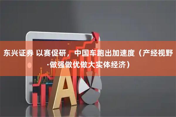 东兴证券 以赛促研，中国车跑出加速度（产经视野·做强做优做大实体经济）