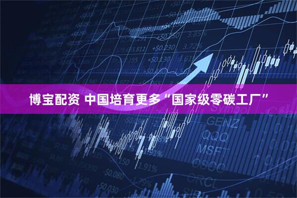 博宝配资 中国培育更多“国家级零碳工厂”